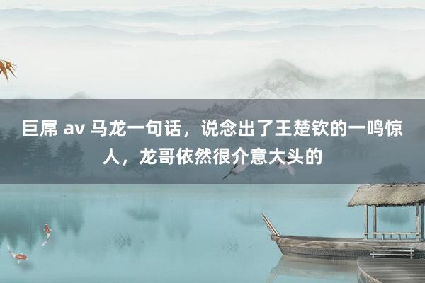 巨屌 av 马龙一句话，说念出了王楚钦的一鸣惊人，龙哥依然很介意大头的