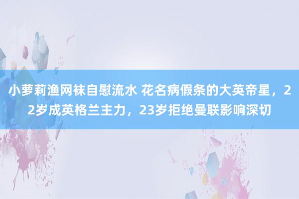 小萝莉渔网袜自慰流水 花名病假条的大英帝星，22岁成英格兰主力，23岁拒绝曼联影响深切