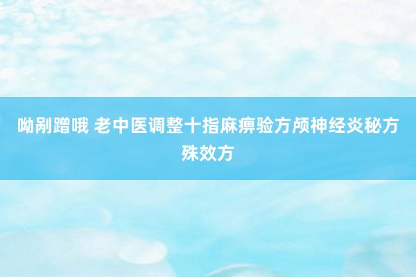 呦剐蹭哦 老中医调整十指麻痹验方颅神经炎秘方殊效方