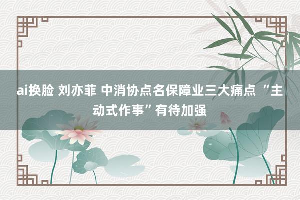 ai换脸 刘亦菲 中消协点名保障业三大痛点 “主动式作事”有待加强