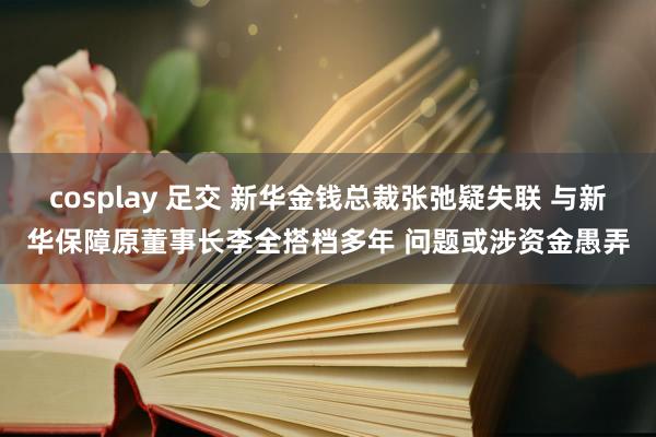 cosplay 足交 新华金钱总裁张弛疑失联 与新华保障原董事长李全搭档多年 问题或涉资金愚弄