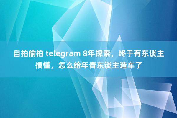 自拍偷拍 telegram 8年探索，终于有东谈主搞懂，怎么给年青东谈主造车了