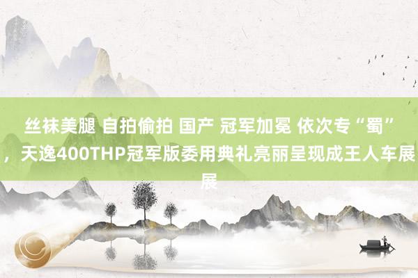 丝袜美腿 自拍偷拍 国产 冠军加冕 依次专“蜀”，天逸400THP冠军版委用典礼亮丽呈现成王人车展