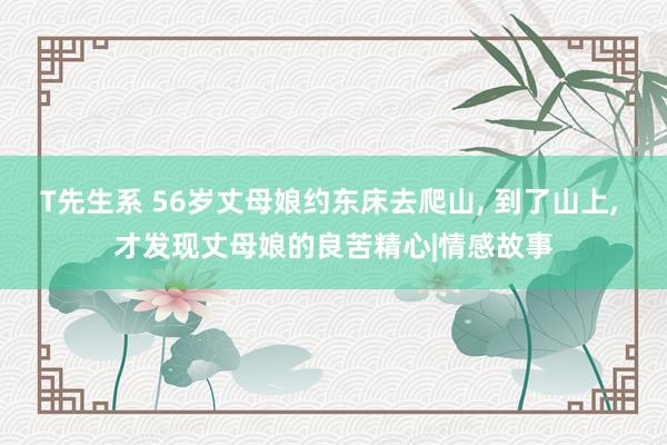 T先生系 56岁丈母娘约东床去爬山， 到了山上， 才发现丈母娘的良苦精心|情感故事