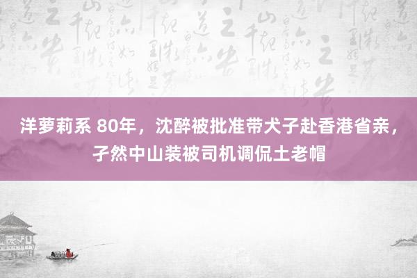 洋萝莉系 80年，沈醉被批准带犬子赴香港省亲，孑然中山装被司机调侃土老帽