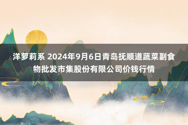 洋萝莉系 2024年9月6日青岛抚顺道蔬菜副食物批发市集股份有限公司价钱行情