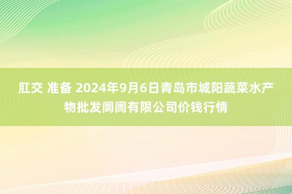 肛交 准备 2024年9月6日青岛市城阳蔬菜水产物批发阛阓有限公司价钱行情