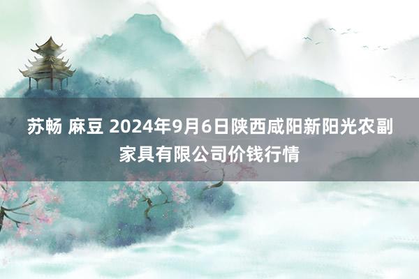 苏畅 麻豆 2024年9月6日陕西咸阳新阳光农副家具有限公司价钱行情