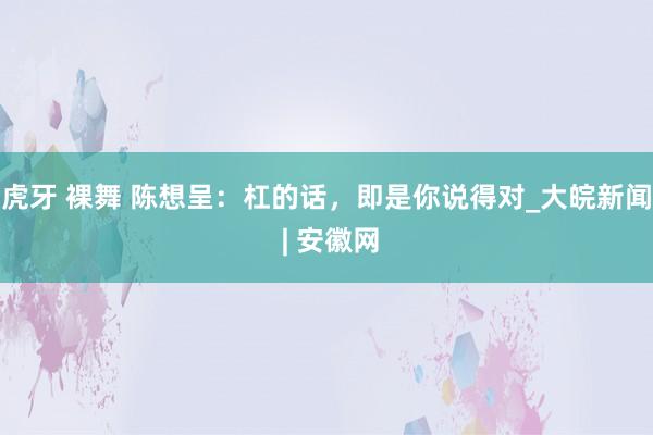 虎牙 裸舞 陈想呈：杠的话，即是你说得对_大皖新闻 | 安徽网