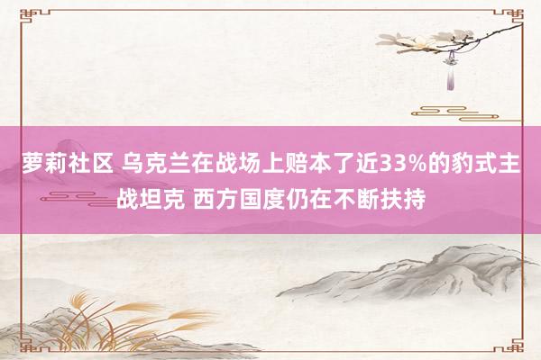 萝莉社区 乌克兰在战场上赔本了近33%的豹式主战坦克 西方国度仍在不断扶持