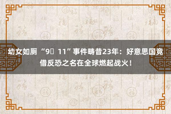 幼女如厕 “9・11”事件畴昔23年：好意思国竟借反恐之名在全球燃起战火！