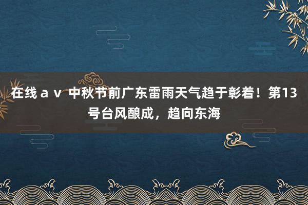 在线ａｖ 中秋节前广东雷雨天气趋于彰着！第13号台风酿成，趋向东海