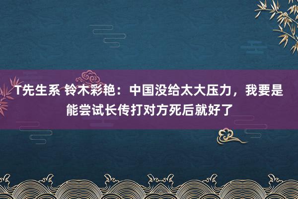 T先生系 铃木彩艳：中国没给太大压力，我要是能尝试长传打对方死后就好了