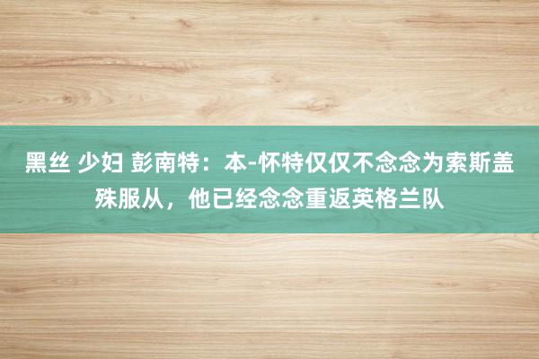 黑丝 少妇 彭南特：本-怀特仅仅不念念为索斯盖殊服从，他已经念念重返英格兰队