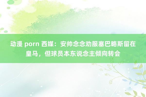 动漫 porn 西媒：安帅念念劝服塞巴略斯留在皇马，但球员本东说念主倾向转会