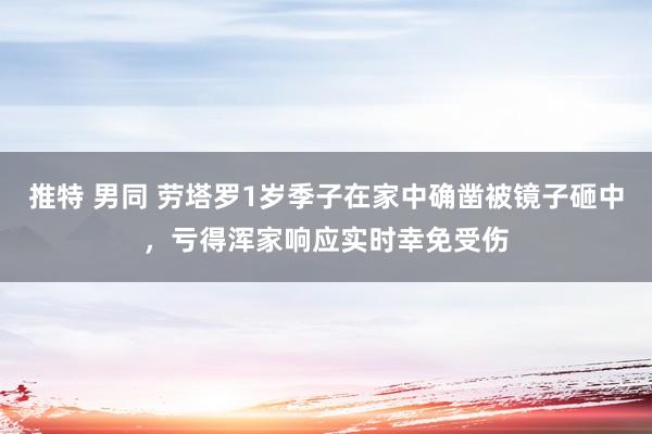 推特 男同 劳塔罗1岁季子在家中确凿被镜子砸中，亏得浑家响应实时幸免受伤