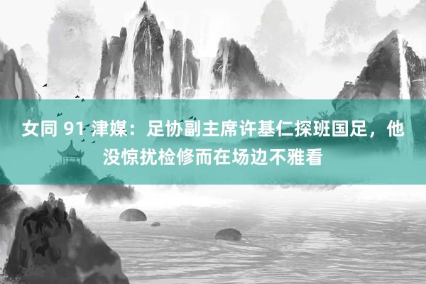 女同 91 津媒：足协副主席许基仁探班国足，他没惊扰检修而在场边不雅看