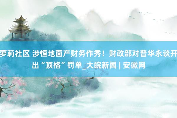 萝莉社区 涉恒地面产财务作秀！财政部对普华永谈开出“顶格”罚单_大皖新闻 | 安徽网