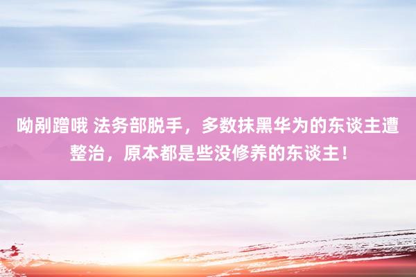 呦剐蹭哦 法务部脱手，多数抹黑华为的东谈主遭整治，原本都是些没修养的东谈主！