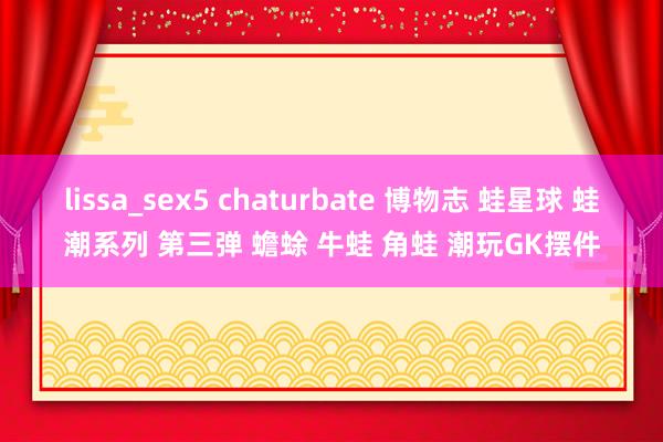 lissa_sex5 chaturbate 博物志 蛙星球 蛙潮系列 第三弹 蟾蜍 牛蛙 角蛙 潮玩GK摆件