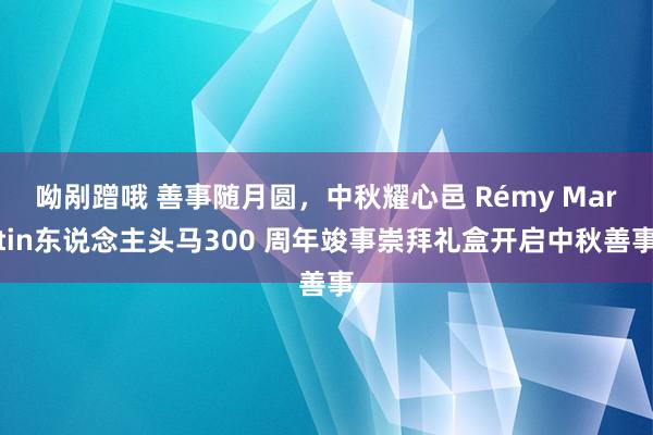 呦剐蹭哦 善事随月圆，中秋耀心邑 Rémy Martin东说念主头马300 周年竣事崇拜礼盒开启中秋善事