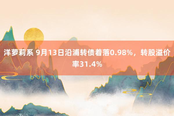 洋萝莉系 9月13日沿浦转债着落0.98%，转股溢价率31.4%