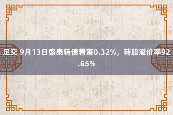 足交 9月13日盛泰转债着落0.32%，转股溢价率92.65%