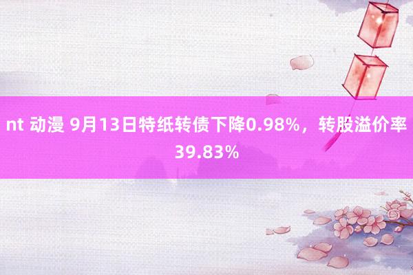 nt 动漫 9月13日特纸转债下降0.98%，转股溢价率39.83%