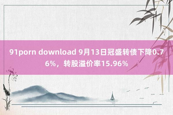 91porn download 9月13日冠盛转债下降0.76%，转股溢价率15.96%