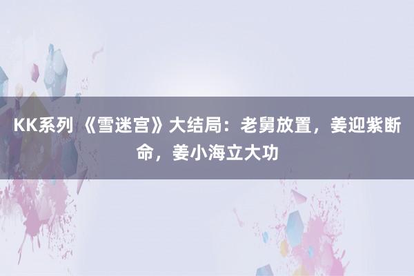 KK系列 《雪迷宫》大结局：老舅放置，姜迎紫断命，姜小海立大功