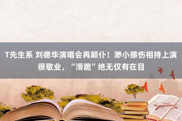 T先生系 刘德华演唱会再颠仆！渺小擦伤相持上演很敬业，“滑跪”绝无仅有在目