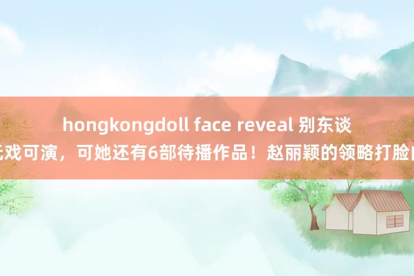 hongkongdoll face reveal 别东谈主无戏可演，可她还有6部待播作品！赵丽颖的领略打脸内娱