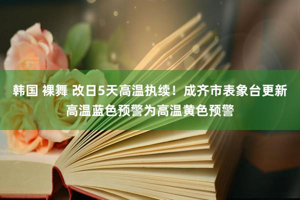 韩国 裸舞 改日5天高温执续！成齐市表象台更新高温蓝色预警为高温黄色预警