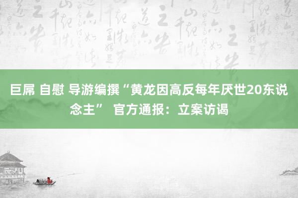 巨屌 自慰 导游编撰“黄龙因高反每年厌世20东说念主”  官方通报：立案访谒