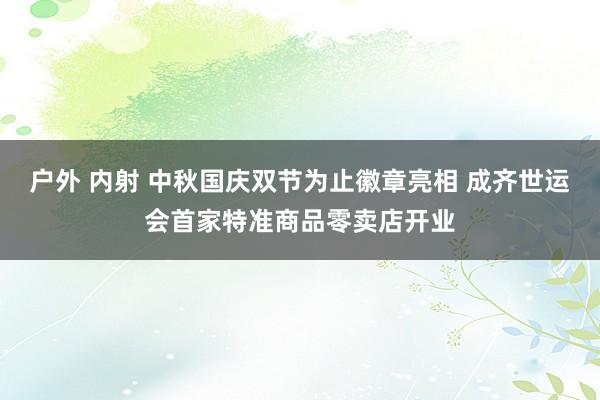 户外 内射 中秋国庆双节为止徽章亮相 成齐世运会首家特准商品零卖店开业