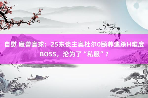 自慰 魔兽寰球：25东谈主奥杜尔0颐养速杀H难度BOSS，沦为了“私服”？