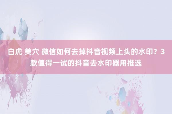 白虎 美穴 微信如何去掉抖音视频上头的水印？3款值得一试的抖音去水印器用推选