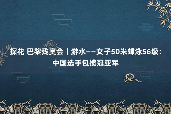 探花 巴黎残奥会｜游水——女子50米蝶泳S6级：中国选手包揽冠亚军