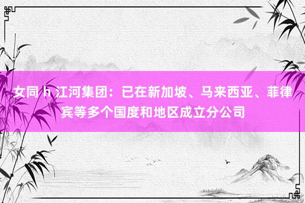 女同 h 江河集团：已在新加坡、马来西亚、菲律宾等多个国度和地区成立分公司