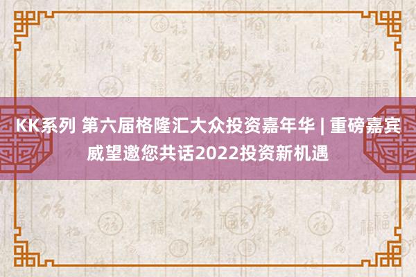 KK系列 第六届格隆汇大众投资嘉年华 | 重磅嘉宾威望邀您共话2022投资新机遇