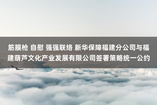 筋膜枪 自慰 强强联络 新华保障福建分公司与福建葫芦文化产业发展有限公司签署策略统一公约