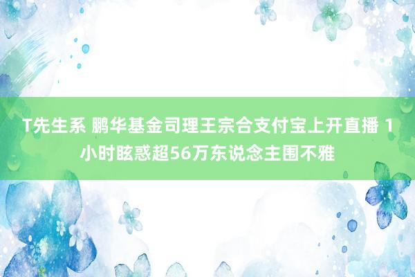 T先生系 鹏华基金司理王宗合支付宝上开直播 1小时眩惑超56万东说念主围不雅