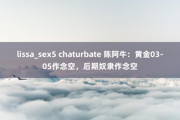 lissa_sex5 chaturbate 陈阿牛：黄金03-05作念空，后期奴隶作念空