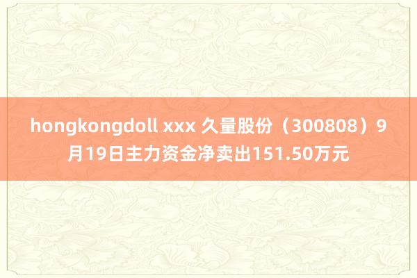 hongkongdoll xxx 久量股份（300808）9月19日主力资金净卖出151.50万元