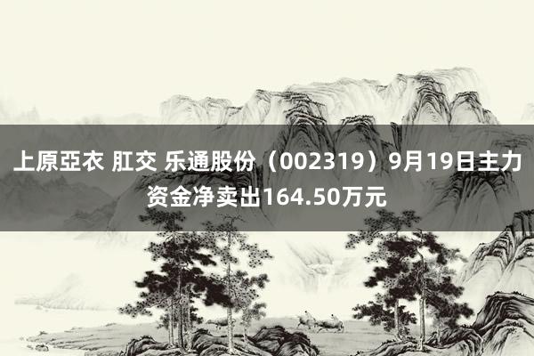 上原亞衣 肛交 乐通股份（002319）9月19日主力资金净卖出164.50万元