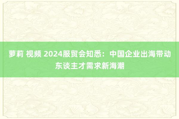 萝莉 视频 2024服贸会知悉：中国企业出海带动东谈主才需求新海潮