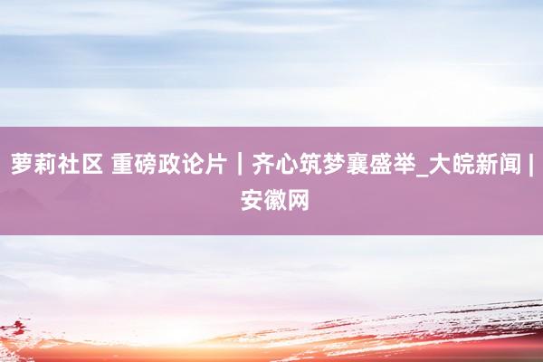 萝莉社区 重磅政论片｜齐心筑梦襄盛举_大皖新闻 | 安徽网