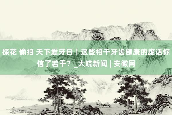 探花 偷拍 天下爱牙日丨这些相干牙齿健康的废话你信了若干？_大皖新闻 | 安徽网