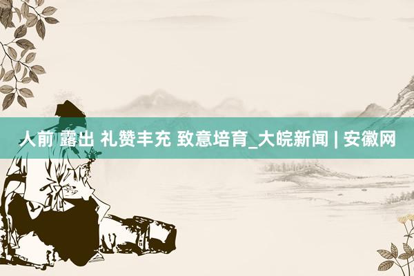 人前 露出 礼赞丰充 致意培育_大皖新闻 | 安徽网