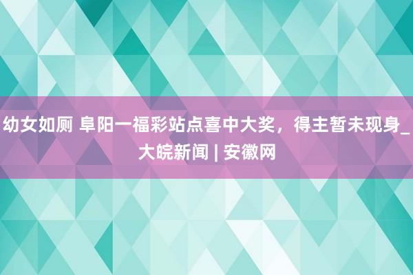 幼女如厕 阜阳一福彩站点喜中大奖，得主暂未现身_大皖新闻 | 安徽网